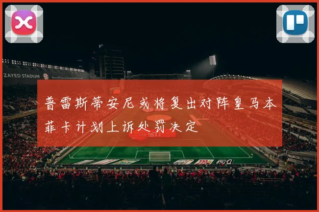 普雷斯蒂安尼或将复出对阵皇马本菲卡计划上诉处罚决定