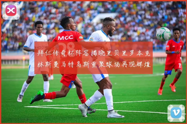 拜仁传奇杯阵容揭晓里贝里罗本克林斯曼马特乌斯重聚球场再现辉煌