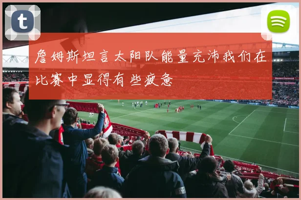 詹姆斯坦言太阳队能量充沛我们在比赛中显得有些疲惫