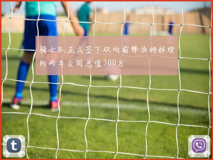 骑士队正式签下双向前锋汤姆林续约两年合同总值300万