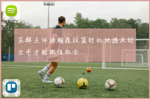 苏群点评杨瀚森投篮时机把握及时出手才能抓住机会