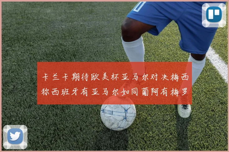 卡兰卡期待欧美杯亚马尔对决梅西称西班牙有亚马尔如同葡阿有梅罗