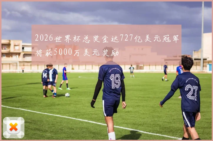 2026世界杯总奖金达727亿美元冠军将获5000万美元奖励