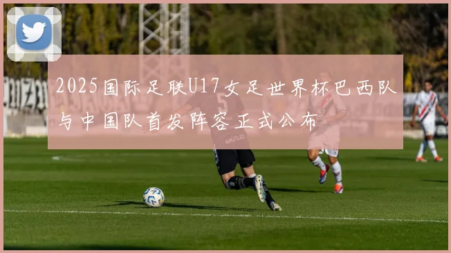 2025国际足联U17女足世界杯巴西队与中国队首发阵容正式公布