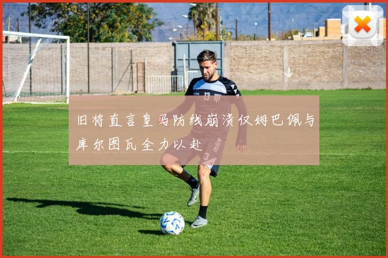 旧将直言皇马防线崩溃仅姆巴佩与库尔图瓦全力以赴